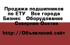 Продажа подшипников по ЕТУ - Все города Бизнес » Оборудование   . Северная Осетия